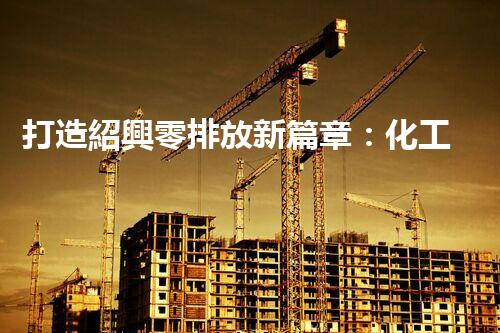 打造紹興零排放新篇章：化工廢水實(shí)現(xiàn)全流程清零！